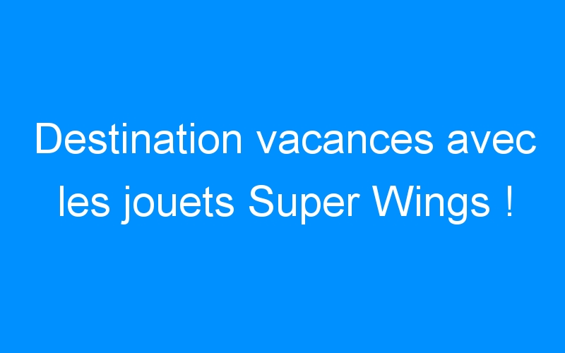 Destination vacances avec les jouets Super Wings !
