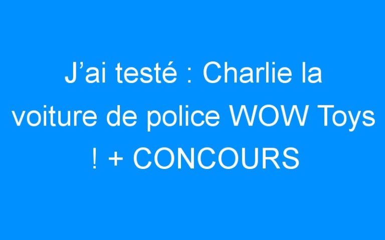 J’ai testé : Charlie la voiture de police WOW Toys ! + CONCOURS