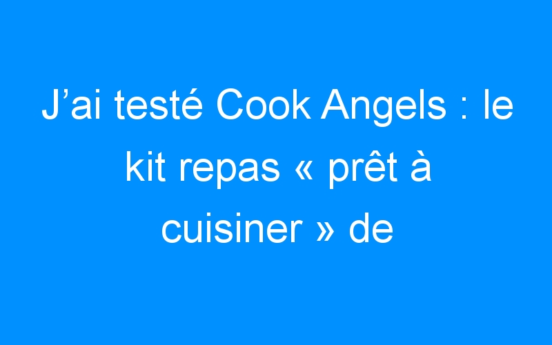 J’ai testé Cook Angels : le kit repas « prêt à cuisiner » de chef (pour la St Valentin !)