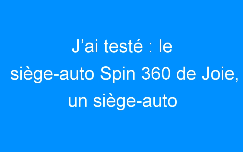 Test & Avis ] Siège Auto Pivotant Joie Spin 360 – Mon Siège Auto Bébé
