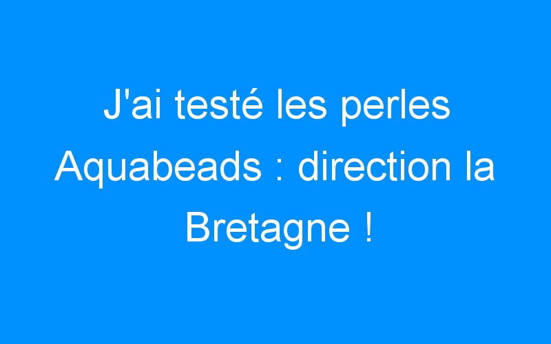 J’ai testé les perles Aquabeads : direction la Bretagne !