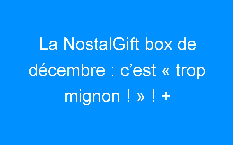 La NostalGift box de décembre : c’est « trop mignon ! » ! + Concours