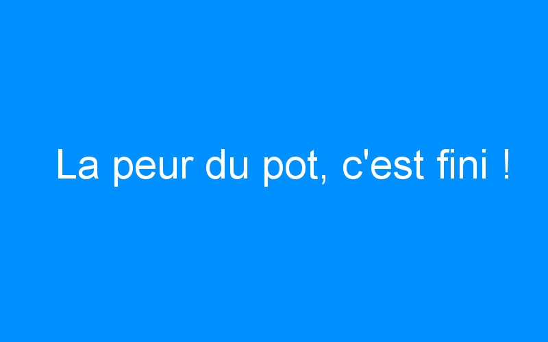 You are currently viewing La peur du pot, c’est fini !