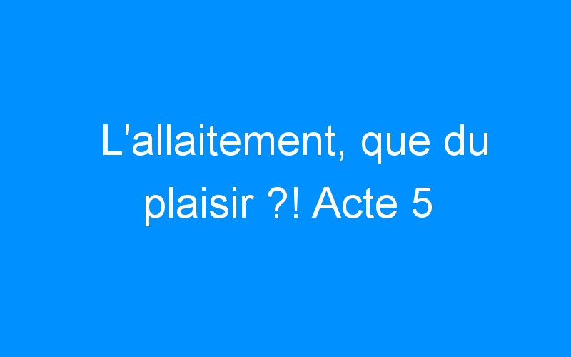 You are currently viewing L’allaitement, que du plaisir ?! Acte 5