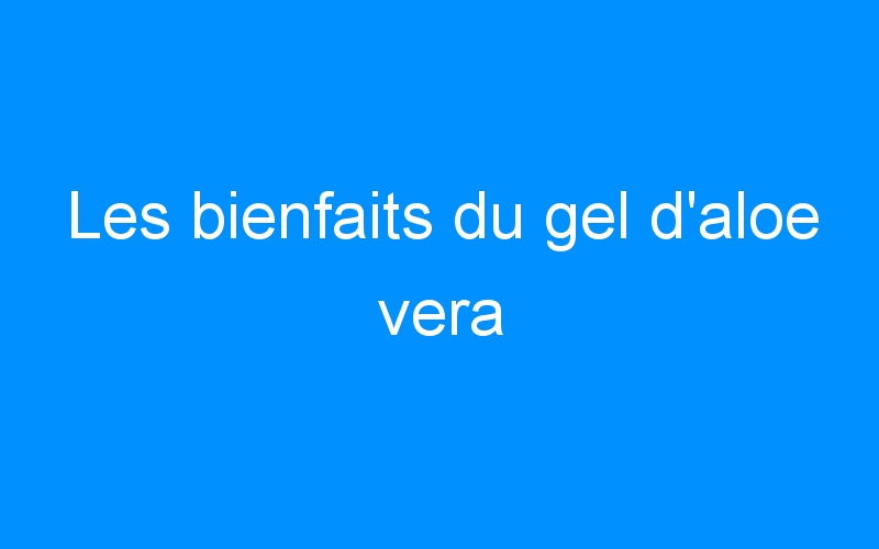 You are currently viewing Les bienfaits du gel d’aloe vera