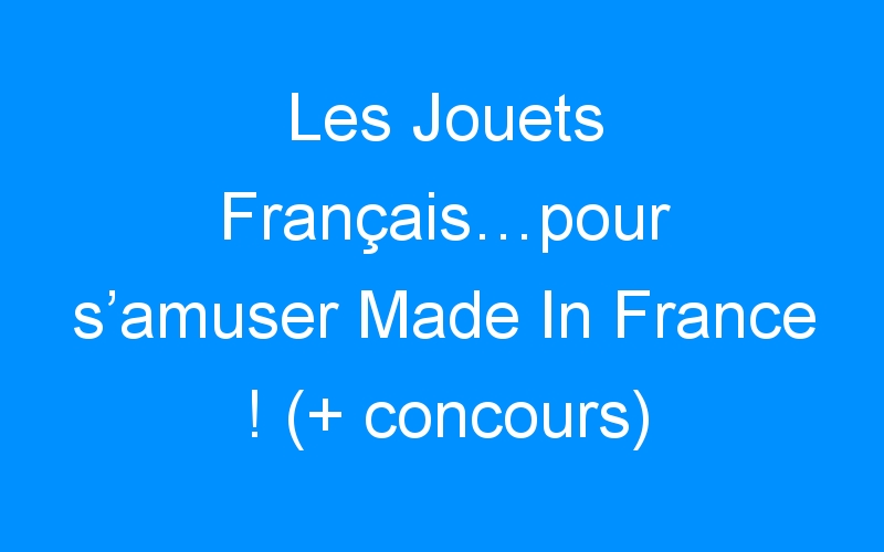 Les Jouets Français…pour s’amuser Made In France ! (+ concours)