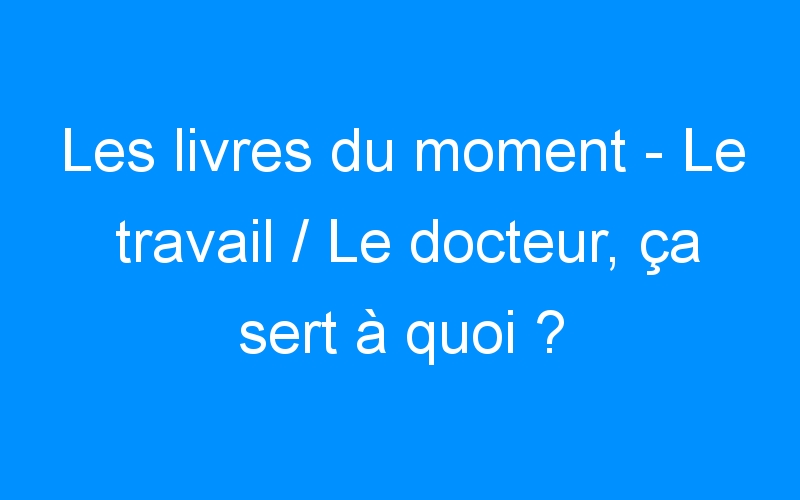 You are currently viewing Les livres du moment – Le travail / Le docteur, ça sert à quoi ?
