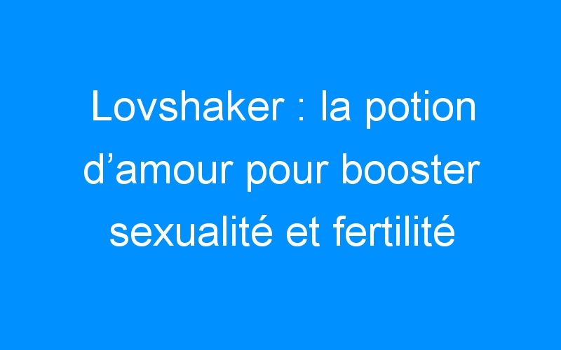 Lovshaker : la potion d’amour pour booster sexualité et fertilité ! (+concours)