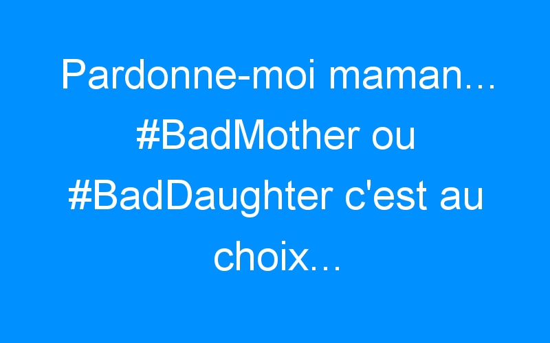 Pardonne-moi maman… #BadMother ou #BadDaughter c’est au choix…