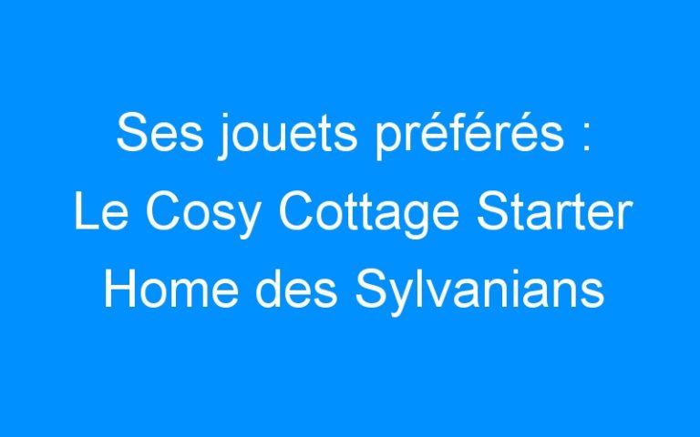 Ses jouets préférés : Le Cosy Cottage Starter Home des Sylvanians