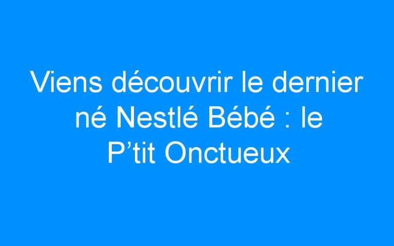 Viens découvrir le dernier né Nestlé Bébé : le P’tit Onctueux Croissance ! (+ concours)