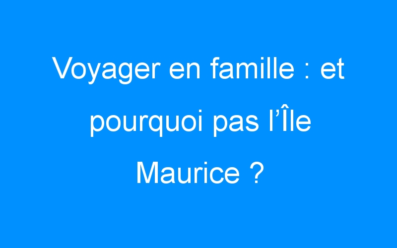 Voyager en famille : et pourquoi pas l’Île Maurice ?